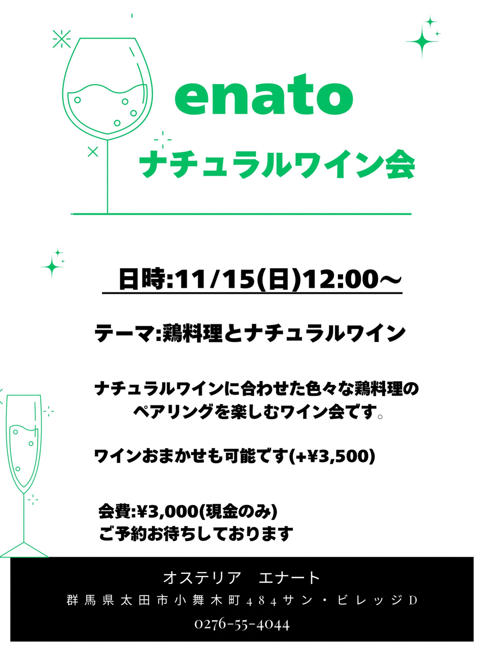 .
【11月ナチュラルワイン会】@7席

日時:11/15(日)12:00〜
参加費:¥3,000
ワイン持ち寄り(お店におまかせ:¥3,500)

今回のテーマは鶏料理です。
ジャンル問わず色々な鶏料理をご用意しますので合わせやすそうなワインをチョイスしてお持ちください(泡、白、赤問わず)

なんだかオレンジワインやロゼワインが活躍しそうですね️
ご参加お待ちしております🥂

⁡——————————————
⁡
ナチュラルワインと炭火焼き
osteria enato
オステリア　エナート 

【店舗住所】
群馬県太田市小舞木町484サン・ビレッジD
⁡🚘「太田駅」から車で約5分

【営業時間】
Lunch 11:30-14:00 (L.O.) 
     dinner 18:00-21:00 (L.O.)
　　　※ご予約は17:00〜お受けいたします
    日曜定休＋月曜不定休
⁡
ご予約はお電話やDMからお気軽に

公式LINEからもご予約できます。
———————————
おまかせコースご予約受付中
¥6,600(税込)〜
ご予算に合わせてご用意可能です。
———————————
パーティプラン¥5,500〜
少人数の宴会から貸切まで対応。
お気軽にお問い合わせください。
——————————————