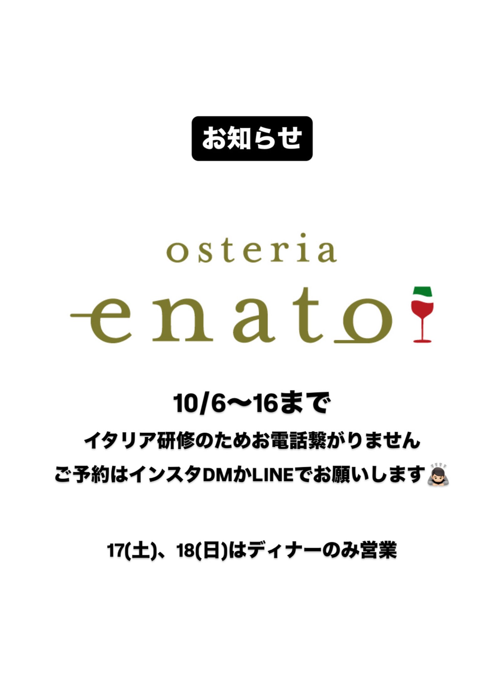 .
【お知らせ】
10/6〜16までイタリア研修に行ってきます
お電話繋がりませんのでご予約はインスタDMかLINEでお願いします。

17日(土)、18日(日)はディナーのみ営業です。
よろしくお願いいたします🏻
⁡——————————————
⁡
ナチュラルワインと炭火焼き
osteria enato
オステリア　エナート 

【店舗住所】
群馬県太田市小舞木町484サン・ビレッジD
⁡🚘「太田駅」から車で約5分

【営業時間】
Lunch 11:30-14:00 (L.O.) 
     dinner 18:00-21:00 (L.O.)
　　　※ご予約は17:00〜お受けいたします
    日曜定休＋月曜不定休
⁡
ご予約はお電話やDMからお気軽に

公式LINEからもご予約できます。
———————————
おまかせコースご予約受付中
¥6,600(税込)〜
ご予算に合わせてご用意可能です。
———————————
パーティプラン¥5,500〜
少人数の宴会から貸切まで対応。
お気軽にお問い合わせください。
——————————————